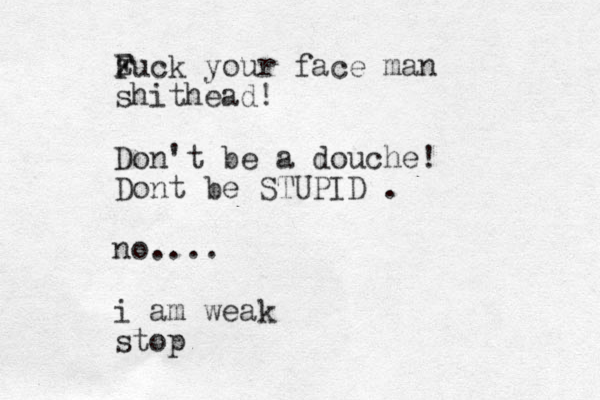z F Fuck your face man shithead! Don't be a douche! Dont be STUPID . no.... i am weak stop