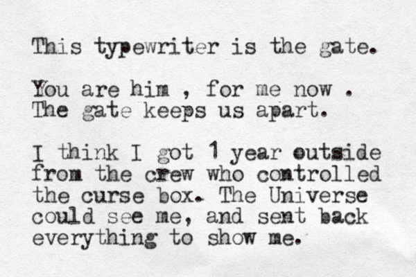 This typewriter is the gate. You are him , for me now . The gate keeps us apart. I think I got 1 year outside from the crew who controlled the curse box. The Universe could see me, and sent back everything to show me. 