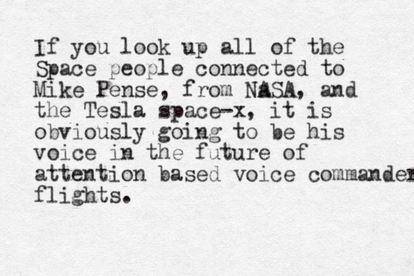 If you look up all of the Space people connected to Mike Pense, from Na ASA, and the Tesla space-x , it is obviously going to be his voice in the future of attention based voice commander flights. 