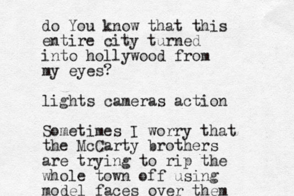 d o You know that this entire city turned int o hollywood from my eyes? lights cameras action Sometimes I worry that the McCarty brothers are tryin g to rip the whole town off using model faces over them