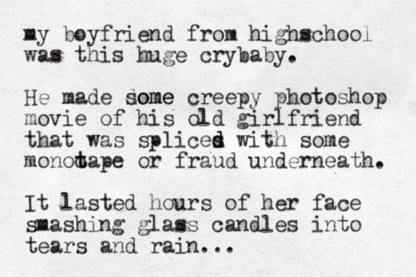 my boyfriend from highschool was this huge crybaby. He made dome some creepy photoshop movie of his old girlfriend that was splices d d with some monoo t tape or fraud underneath. It lasted hours of her face smashing glass candles into tears and rain...