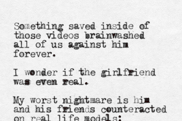 Something saved inside of those videos brainwashed all of us against him forever. I wonder if the girlfriend was even real. My worst nightmare is him and his friends counteracted on real life models: