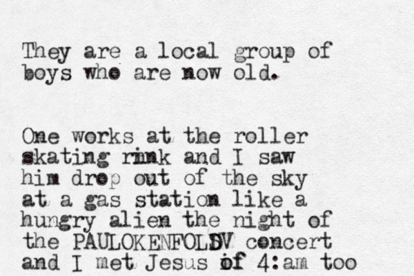 They are a local group of boys who are now old. One works at the roller skating rn ink and I saw him drop out of the sky at a gas station like a hungry alien the nigh t of the PAULOKENFOLS D DV concert and I met Jesus if o of 4:am too 