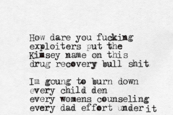 How dare you fucking exploiters put the Kimsey name on this drug recovery bull shit Im goung to burn down every child den every womens counseling every dad effort under it 