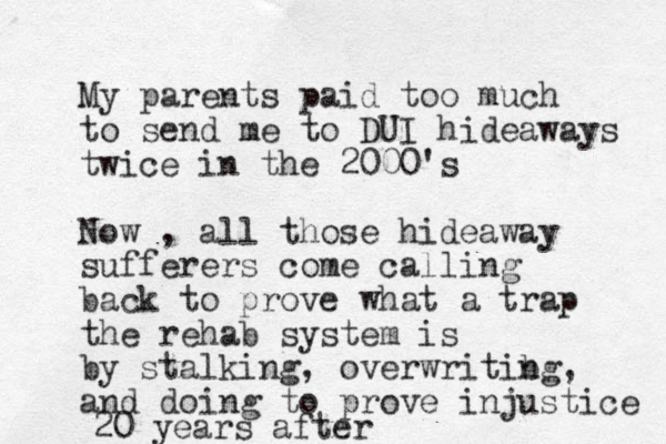 My parents paid too much to send me to DUI hideaways twice in the 2000's Now , all those hideaway sufferers come calling back to prove what a trap the rehab system is by stalking, overwritibg n , and doing to prove injustice 20 years after 