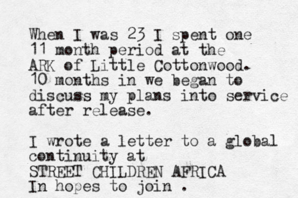 When I was 23 I spent one 11 month period at the ARK of Little Cottonwood. 10 months in we began to discuss my plans into service after release. I wrote a letter to a global continuity at STREET CHILDREN AFRICA In hopes to join .