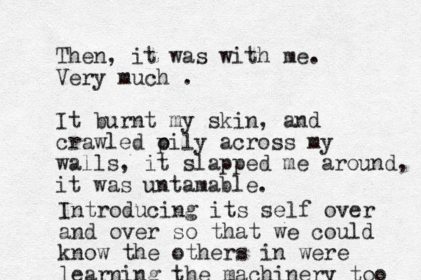 Then, it was with me. Very much . It burnt my skin, and crawled pily o across my walls, it slapped me around, it was untamable. Introducing its self over and over so that we could know the others in were learning the machinery too 