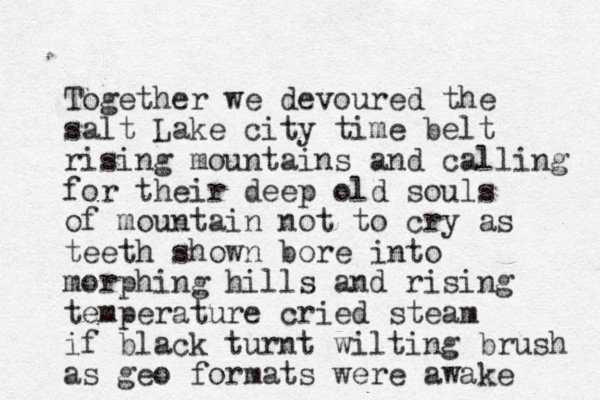 Together we devoured the salt Lake city time belt rising mountains and calling for their deep old souls of mountain not to cry as teeth shown bore into morphing hills and rising temperature cried steam if black turnt wilting brush as geo formats were awake 