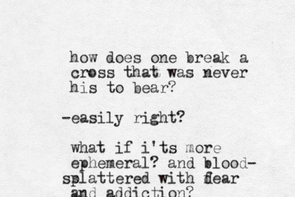 how does one break a cross that was never his to bear? easily right? - what if i'ts more ephemeral? and blood- slattered with dear f p s and addiction?