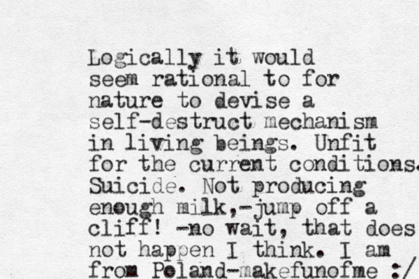 Logically it would seem rational to for nature to devise a self-destruct mechanism in living beings. Unfit for the current conditions. Suicide. Not producing enough milk, -jump off a cliff! -no wait, that does not happen I think. I am from Poland-makefunofme :/ 