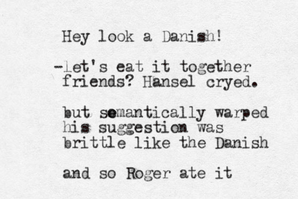 Hey look a Danish! let - 's eat it together friends? Hansel cryed. but so e emantically warped his suggestion was brittle like the Danish and so Roger ate it 