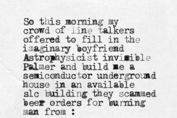So this morning my crowd of line talkers offered to fill in the imaginary boyfriend Astrophysicist invisible Palmer and build me a semiconductor underground house in an available slc building they scammed bee r orders for burning man from : 