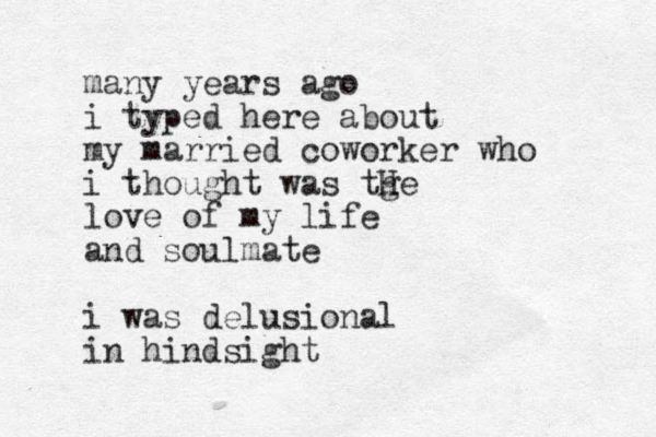 many years ago i typed here about my married coworker who i thought was tge h H love of my life and soulmate i was delusional in hindsight