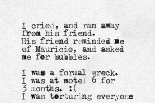 I cried, and ran away from his friend. His friend reminded me of Mauricio, and asked me for bubbles. I was a formal wreck. I was at motel 6 for 3 months. :( I was torturing everyone 
