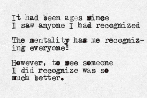 It had been ages sine c ce I saw anyone I had recognized The mentality has me recogniz- ing everyone! However, to see someone I did recognize was so much better. 