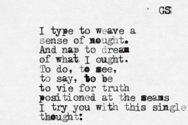 I type to weave a sense of nought. And nap to dream of what I ought. To do , to see, to say, be t to o be t b to vie for truth positioned at the seams I try you with this single thought: GS G 
