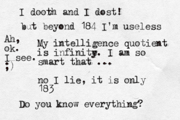 My intelligence quotient is infinite y. I am so smart that ... no I lie, it is only 183 Do you know everything? I doorh t and I dost! but beyond 184 I'm useless Ah, ok. I see. ;)