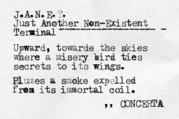 J.A.N.E.T. Just Another Non-Existent Terminal ------------------ - Upward, towarde the skies where a misery bird ties secrets to its wings. Plumes a smoke expelled from its immortal coil. ,, CONCERTA 