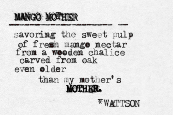 savoring the sweet pulp of fresh mango nectar from a wooden chalice carved from oak even older than my mother's mother. *WATTSON MOTHER. MOTHER. MOTHER. MANGO MOTHER MANGO MOTHER MANGO MOTHER -------------------- -- - 