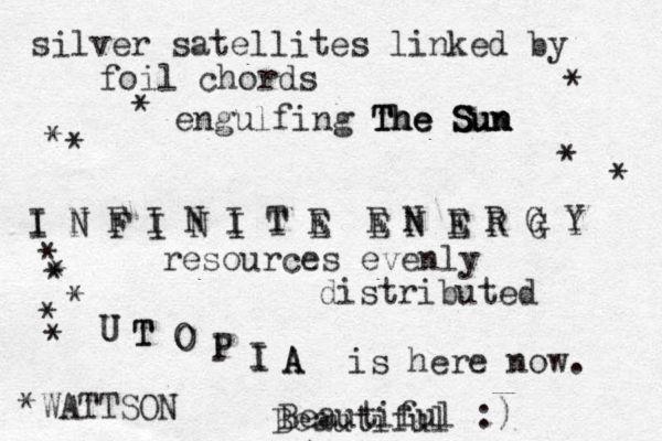 silver satellites linked by foil chords engulfing The Sun The Sun The Sun I N F I N I T E E N E R G Y I N F I N I T E E N E R G Y resources evenly distributed U T O P I A U T O P I A is here now. * * * * * * * * * * * * *WATTSON Beautiful :) Beautiful