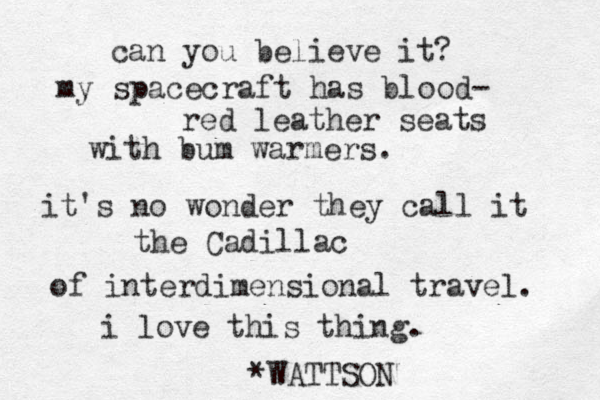 can you believe it? my spacecraft has blood- red leather seats with bum warmers. it's no wonder they call it the Cadillac of interdimensional travel. i love this thing. *WATTSON 