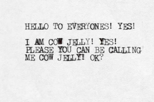 HELLO TO EVERYONES! YES! I AM COW JELLY! YES! PLEASE YOU CAN BE CALLING ME COW JELLY! OK?