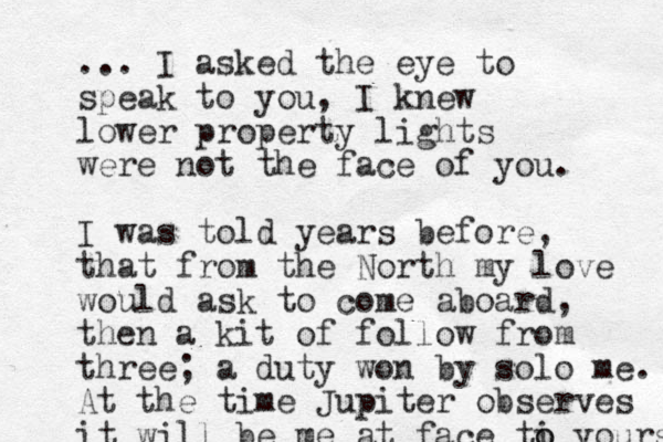 ... I asked the eye to speak to you, I knew lower property lights were not the face of you. I was told years before, that from the North my love would ask to come aboard, then a kit of follow from three; a duty won by solo me. At the time Jupiter observes it will be me at face ti o o yours 