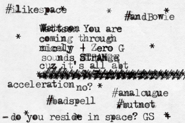 Wattson W W W Wattson You are coming through nicely n nicely - | Zero Zero G sounds strange STRANGE cuz z it's all abt a c c e l l e r a t i o n no? #badspell - - - - - /// //// ////////::::::::: ///////////////// $$$$$$$$$$$$$$$$$$$$$$$$$ ++++++++++====++=*=******** ************************** #analougue . #butnot acceleration * * * * * * + * * * #ilikespace #andBowie GS do you reside in space? -