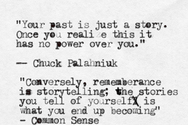 "Your past is just a story. Once you realize this it has no power over you." -- Chuck Palahniuk "Conversely, rememberance is storytelling; w t the stories you tell of yourselfi / | \ is what you end up becoming" - Common Sense