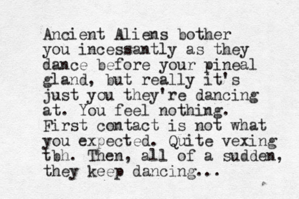 Ancient Aliens bother you incessantly as they dance before your pineal gland, but really it's just you they're dancing at. You feel nothing. First contact is not what you expected. Quite vexing tbh. Then, all of a sudden, they keep dancing... 