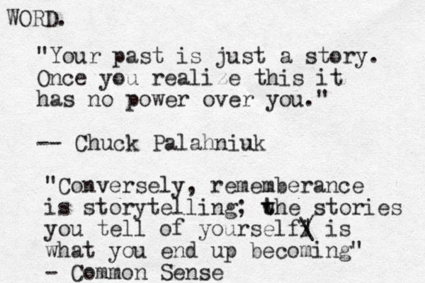 "Your past is just a story. Once you realize this it has no power over you." -- Chuck Palahniuk "Conversely, rememberance is storytelling; w t the stories you tell of yourselfi / | \ is what you end up becoming" - Common Sense WORD.