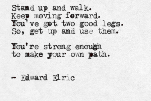 Stand up and walk. Keep moving forward. You've got two good legs. So, get up and use them. You're strong enouh gh to make your own path. - Edward Elric