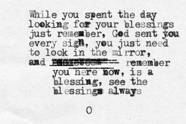 While you spent the day looking for your blessings just remember, God sent to you every sigh, you just need to look in the mirror, and rmemebeem es ---------- ---________ ____-------- ---------- ------------ remember you here bow now, is a blessing, see the blessings always O n n