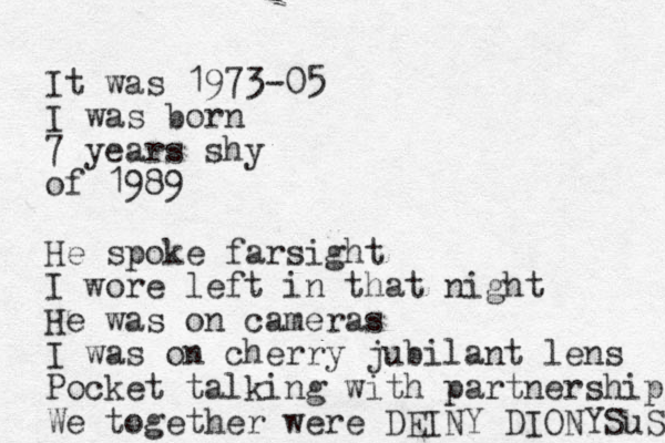 It was 1973-05 I was born 7 years shy of 1989 He spoke farsight I wore left in that night He was on cameras I was on cherry jubilant lens Pocket talking with partnership We together were DEINY DIONYSuS 