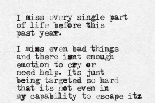I miss every single part of life before this past year. I miss even bad things and there isnt enough emotion to cry or need help. Its just being targeted so hard that its not even in my capability to escape itz . 