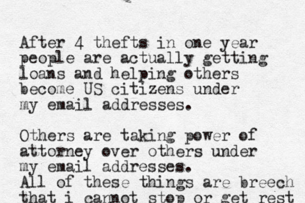 After 4 thefts in one year people are actually getting loans and helping others become US citizens under my email addresses. Others are taking power of attorney over others under my email addresses. All of these things are breech that i cannot stop or get rest 