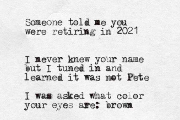 Someone told me you were retiring in 2021 I never knew your name but I tuned in and learned it was not Pete I was asked what color your eyes are: brown