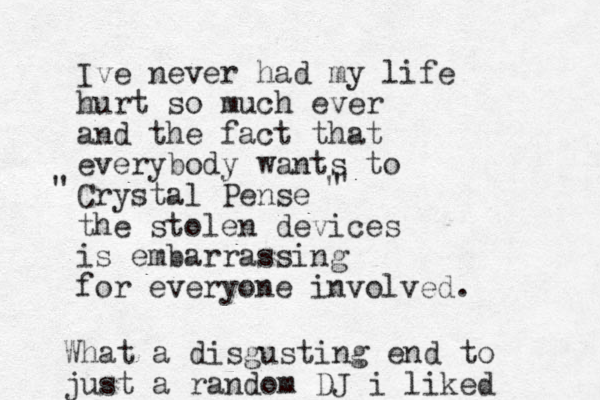 Ive never had my life hurt so much ever and the fact that everybody wants to Crystal Pense the stolen devices is embarrassing for everyone involved. " " " What a disgusting end to just a random DJ i liked