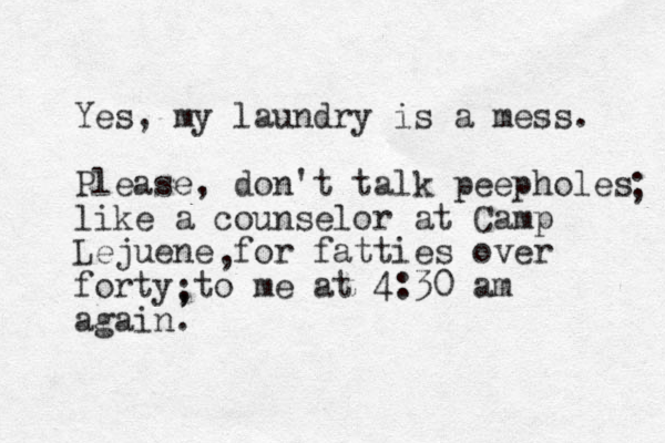 Yes, my laundry is a mess. Please, don't talk peepholes like a counselor at Camp Lejuene for fatties over forty to me at 4:30 am again. , , ; ; 