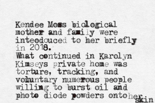 Kendee Moss biological mother and family were inteodouced to her briefly in 2018. What continued in Karolyn Kimseys private home was torture, tracking, and vou l luntary numerous people willing to burst oil and photo diode powders onto her skin 