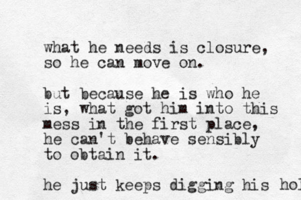 what he needs is closure, so he can move on. but because he is who he is , what got him into this mess in the first place, he can't behave sensibly to obtain it. he just keeps digging his hol 