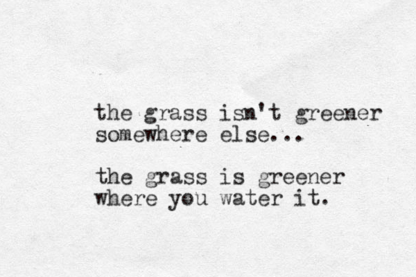 the grass isn't greener somewhere else... the grass is greener where you water it. 