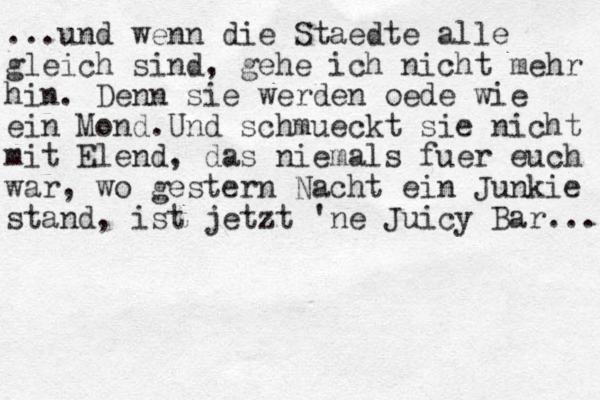 ...und wenn die Staedte alle gleich sind, gehe ich nicht mehr hin. Denn sie werden oede wie ein Mond.Und schmueckt sie nicht mit Elend, das niemals fuer euch war, wo gestern Nacht ein Junkie stand, ist jetzt 'ne Juicy Bar... 
