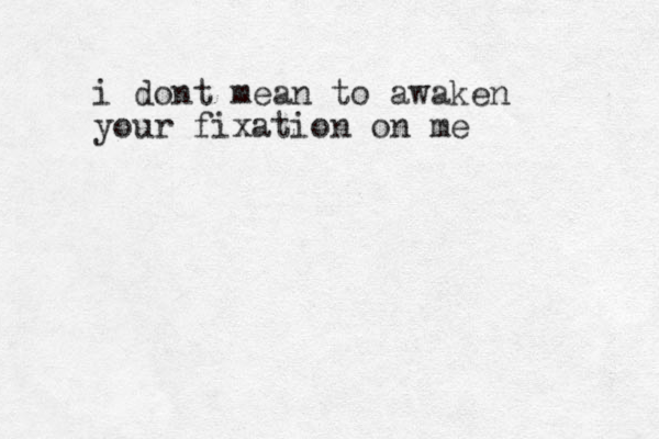 i dont mean to awaken your fixation on me