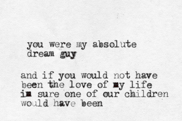 you were my absolute dream guy and if you would not have been the love of my life im sure one of our children would have been