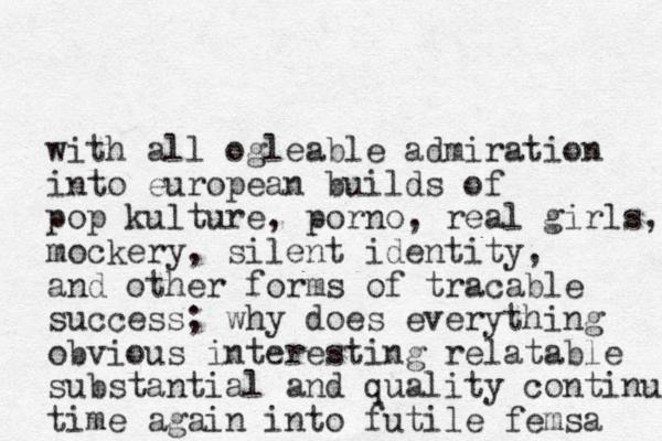 with all ogleable admiration into european builds of pop kulture, porno, real girls, mockery, silent identity, and other forms of tracable success; why does everything obvious interesting relatable substantial and quality continue ti me again into futile femsa 