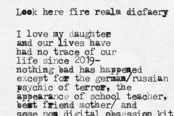 I love my daughtee r and our lives have had no trace of our life since 2019- nothing bad has happened except for the german/russian psychic of terror, the appearance of school teacher, best friend mother/ and some non digital obsession kit Look here fire realm dicfaery 