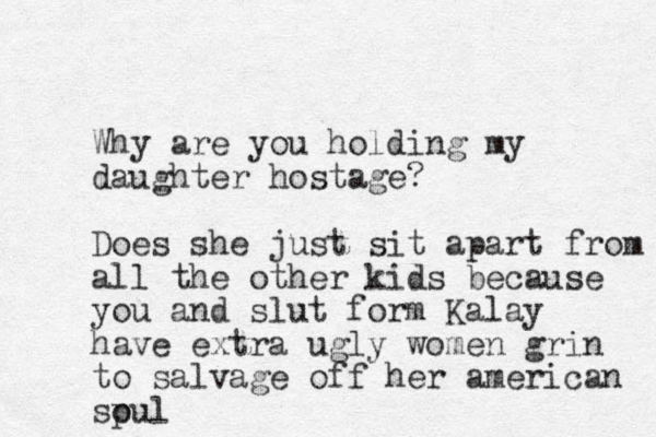 Why are you holding my daughter hostage? Does she just sit apart from all all the other kids because you and slut form Kalay have extra ugly women grin to salvage off her american spul o
