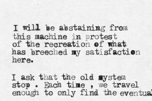 I will be abstaining from this machine in protest of the recreation of what has breeched my satisfaction here. I ask that the old system stop . Each time , we travel enough to only find the eventual 