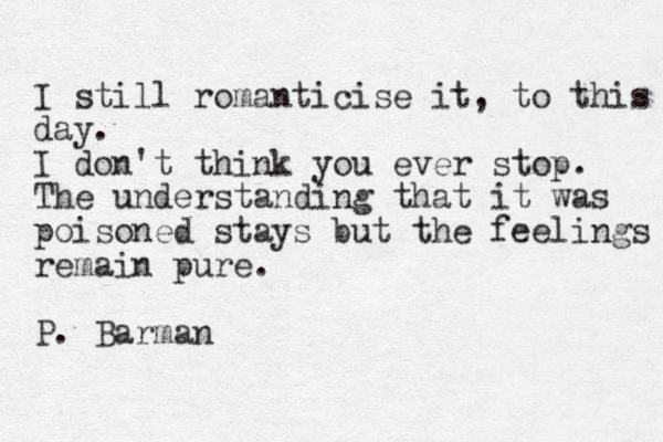 I still romanticise it, to this day. I don't think you ever stop. The understanding that it was poisoned stays but the feelings remain pure. P. Barman